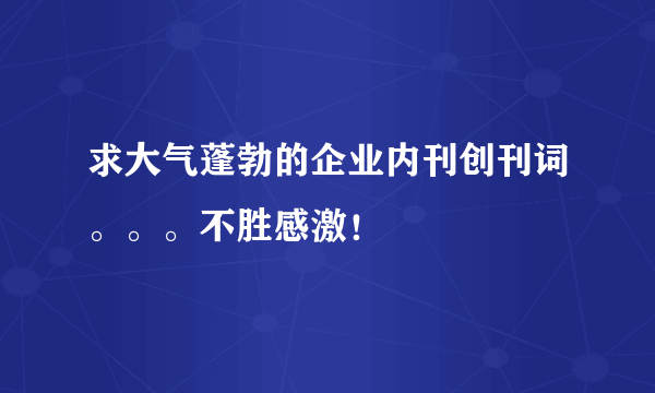 求大气蓬勃的企业内刊创刊词。。。不胜感激！