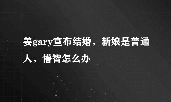 姜gary宣布结婚，新娘是普通人，懵智怎么办