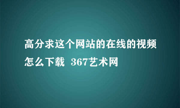 高分求这个网站的在线的视频怎么下载  367艺术网