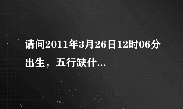 请问2011年3月26日12时06分出生，五行缺什么？谢谢