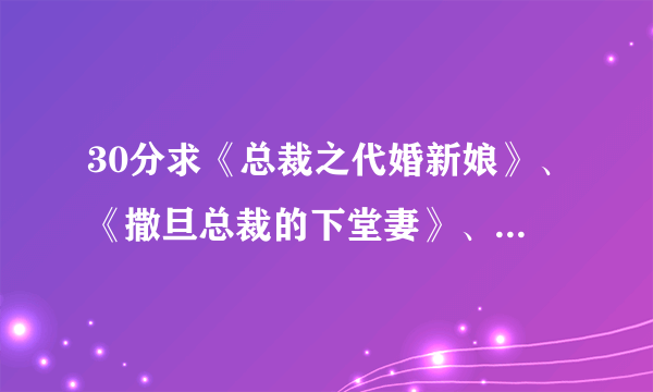 30分求《总裁之代婚新娘》、《撒旦总裁的下堂妻》、《总裁大人不要啊》 完整版，最好在24小时内解决~