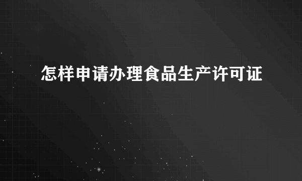 怎样申请办理食品生产许可证