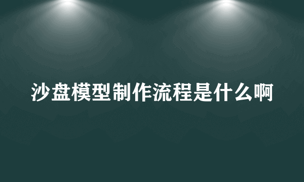 沙盘模型制作流程是什么啊