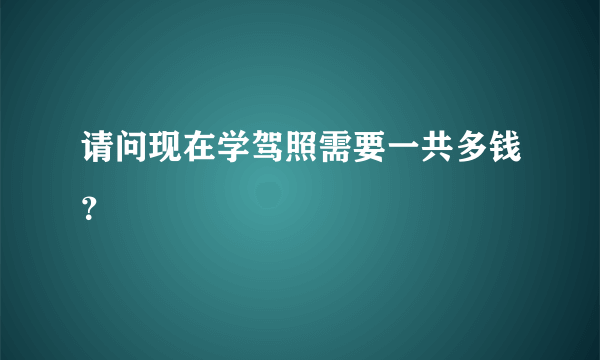 请问现在学驾照需要一共多钱？