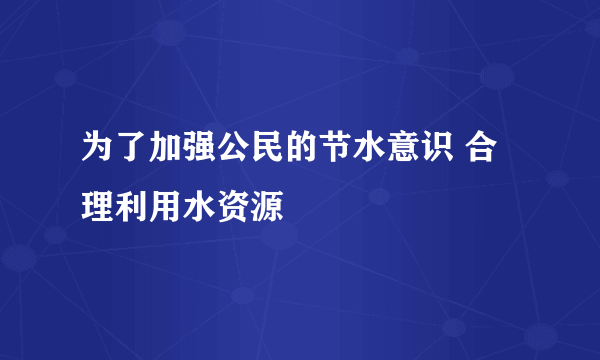 为了加强公民的节水意识 合理利用水资源