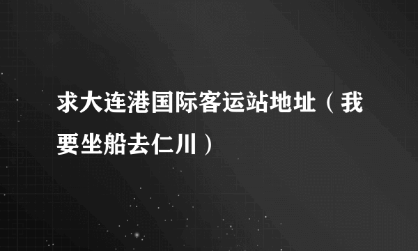 求大连港国际客运站地址（我要坐船去仁川）