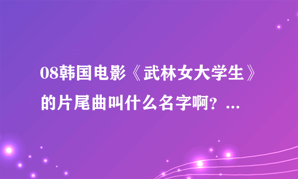 08韩国电影《武林女大学生》的片尾曲叫什么名字啊？拜托了各位 谢谢