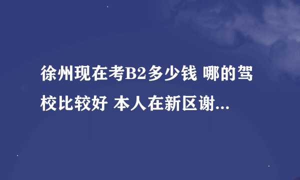 徐州现在考B2多少钱 哪的驾校比较好 本人在新区谢谢了，大神帮忙啊