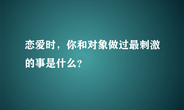 恋爱时，你和对象做过最刺激的事是什么？