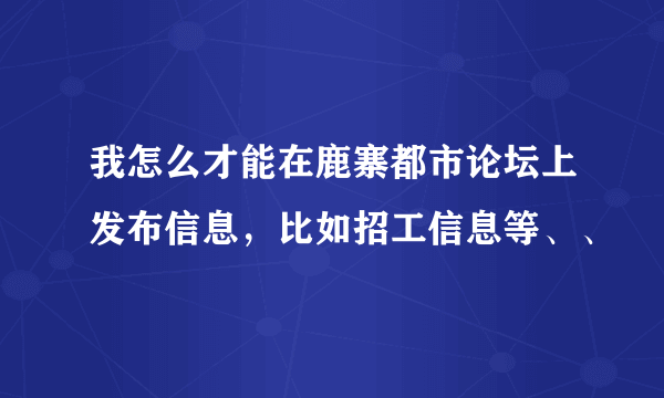 我怎么才能在鹿寨都市论坛上发布信息，比如招工信息等、、