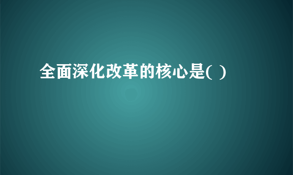 全面深化改革的核心是( )