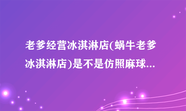 老爹经营冰淇淋店(蜗牛老爹冰淇淋店)是不是仿照麻球游戏老爹冰淇淋店制造的