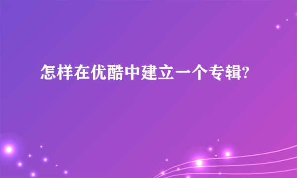 怎样在优酷中建立一个专辑?