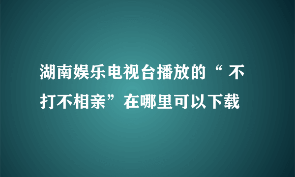 湖南娱乐电视台播放的“ 不打不相亲”在哪里可以下载