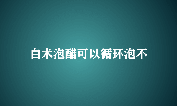 白术泡醋可以循环泡不