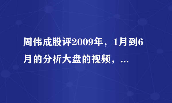 周伟成股评2009年，1月到6月的分析大盘的视频，哪能找到，博客也要，谢谢，求等