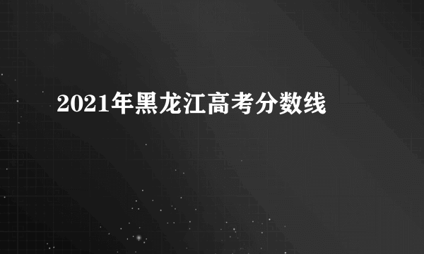 2021年黑龙江高考分数线