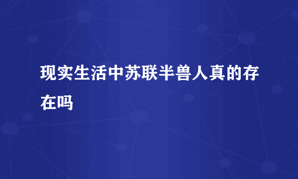 现实生活中苏联半兽人真的存在吗