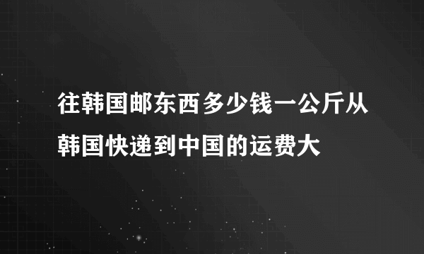 往韩国邮东西多少钱一公斤从韩国快递到中国的运费大