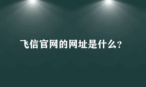 飞信官网的网址是什么？