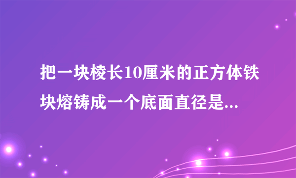 把一块棱长10厘米的正方体铁块熔铸成一个底面直径是20厘米的圆锥铁块。这个圆锥形铁块的高越是多少？