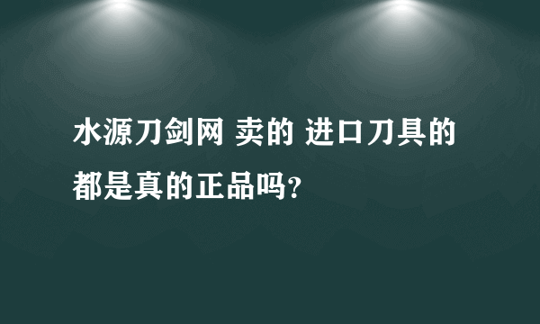 水源刀剑网 卖的 进口刀具的都是真的正品吗？