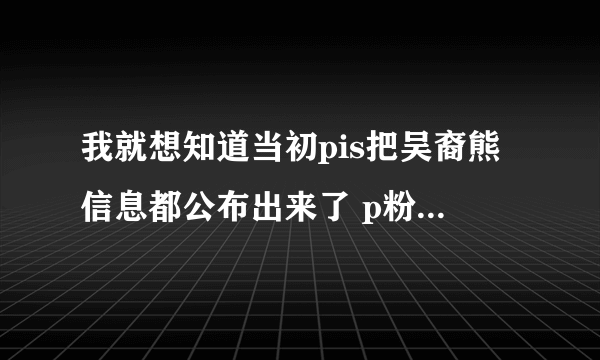 我就想知道当初pis把吴裔熊信息都公布出来了 p粉做了些什么