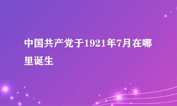 中国共产党于1921年7月在哪里诞生