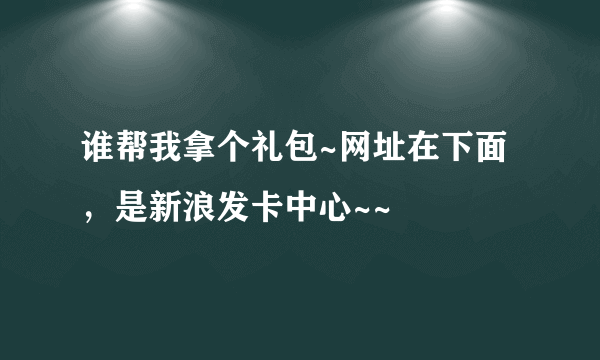 谁帮我拿个礼包~网址在下面，是新浪发卡中心~~