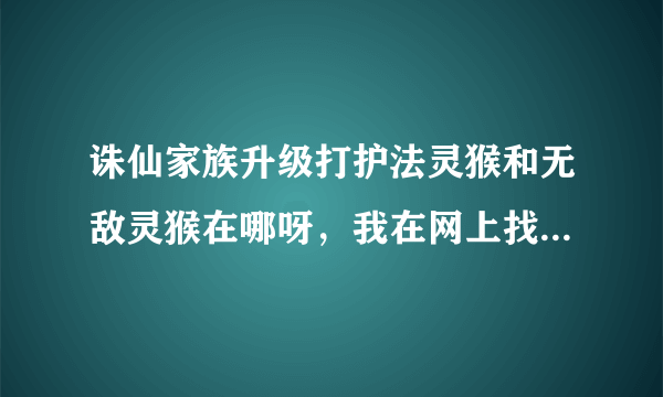 诛仙家族升级打护法灵猴和无敌灵猴在哪呀，我在网上找过，但在游戏中怎么也找不到那怪了