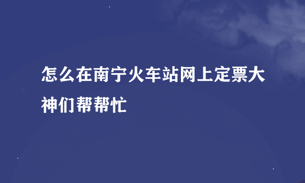 怎么在南宁火车站网上定票大神们帮帮忙