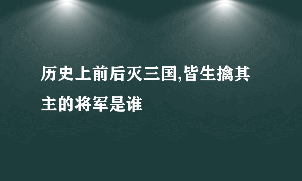 历史上前后灭三国,皆生擒其主的将军是谁