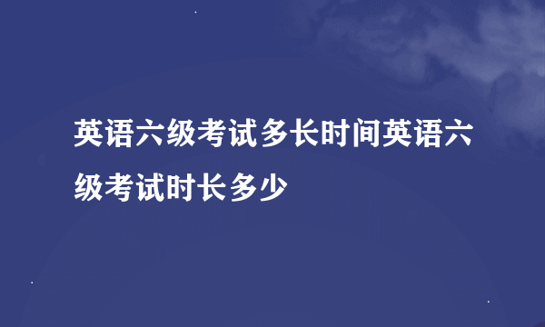 英语六级考试多长时间英语六级考试时长多少