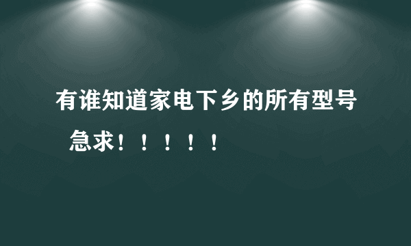 有谁知道家电下乡的所有型号  急求！！！！！