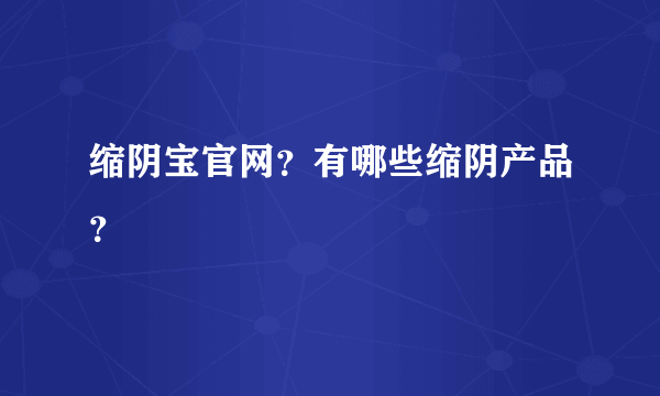 缩阴宝官网？有哪些缩阴产品？