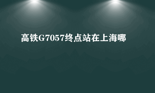 高铁G7057终点站在上海哪