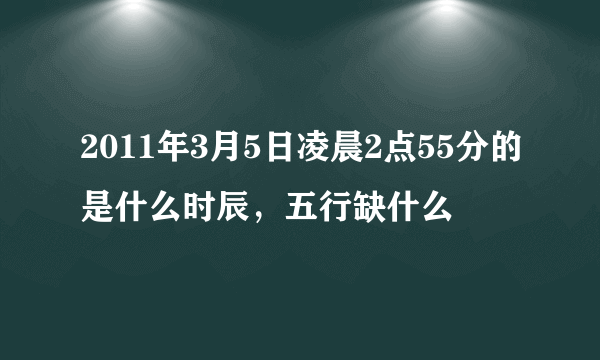 2011年3月5日凌晨2点55分的是什么时辰，五行缺什么