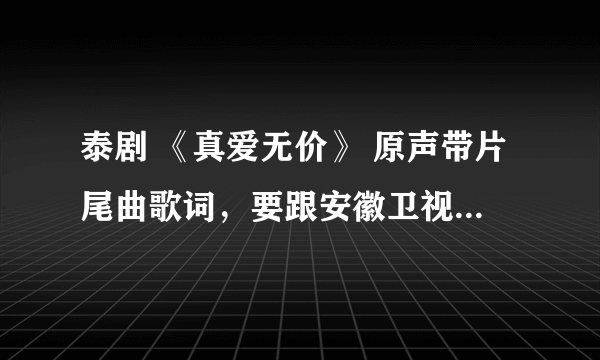 泰剧 《真爱无价》 原声带片尾曲歌词，要跟安徽卫视歌词一样（一定要一样(⊙o⊙)哦）