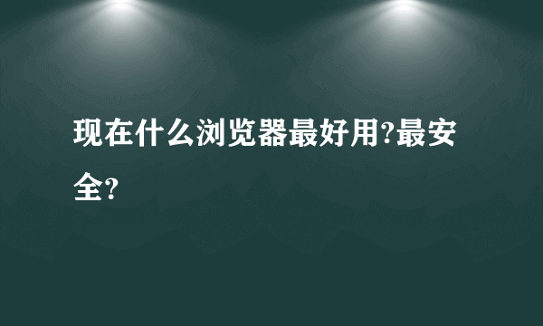 现在什么浏览器最好用?最安全？