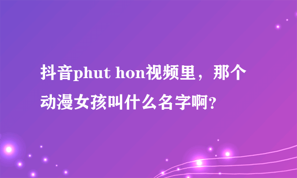 抖音phut hon视频里，那个动漫女孩叫什么名字啊？