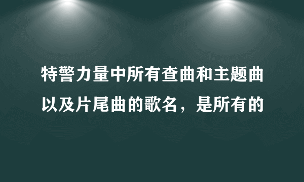 特警力量中所有查曲和主题曲以及片尾曲的歌名，是所有的