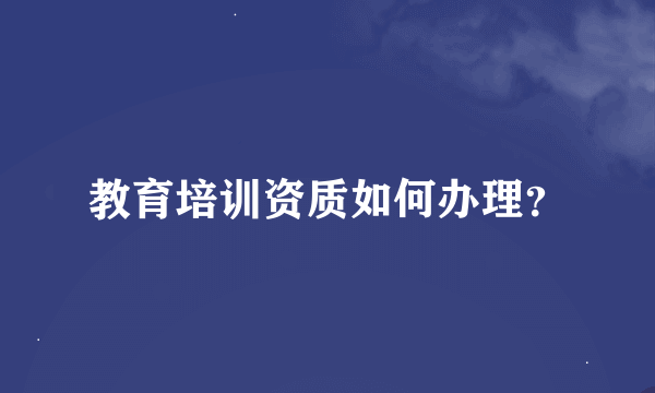 教育培训资质如何办理？