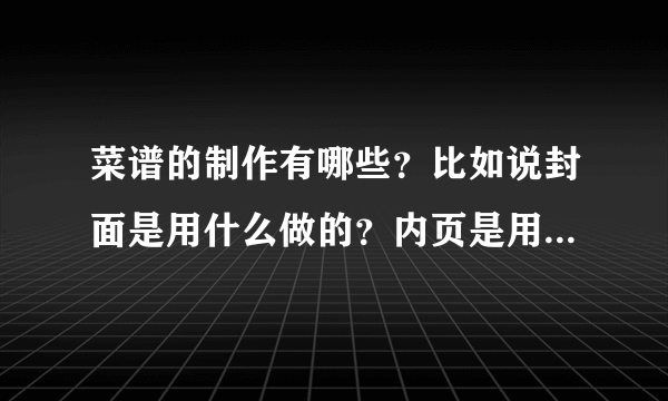 菜谱的制作有哪些？比如说封面是用什么做的？内页是用什么做的 ？ 越具体越好？ 最好是哪个专业做菜谱的回