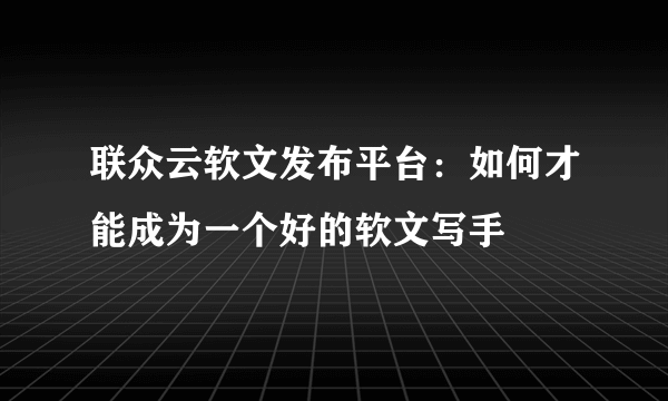 联众云软文发布平台：如何才能成为一个好的软文写手