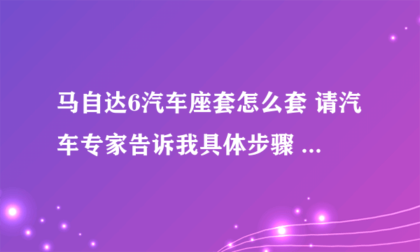 马自达6汽车座套怎么套 请汽车专家告诉我具体步骤 尤其是后面的坐垫