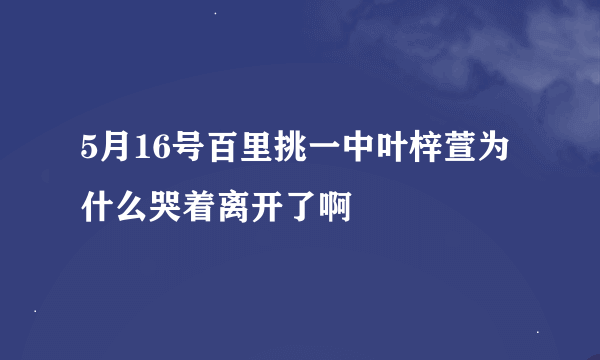 5月16号百里挑一中叶梓萱为什么哭着离开了啊