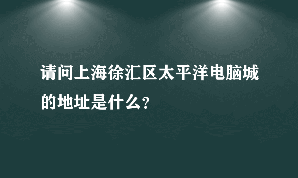 请问上海徐汇区太平洋电脑城的地址是什么？