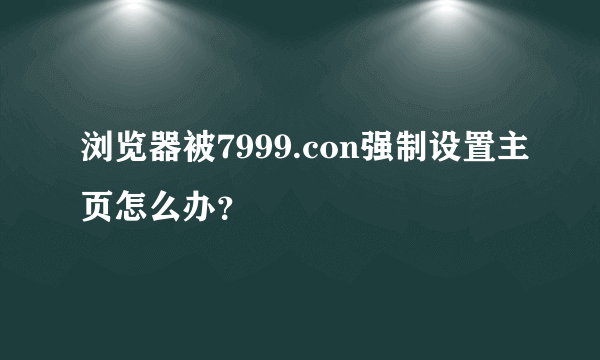 浏览器被7999.con强制设置主页怎么办？