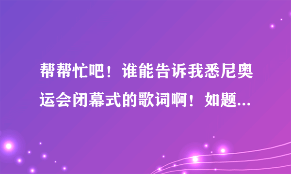 帮帮忙吧！谁能告诉我悉尼奥运会闭幕式的歌词啊！如题 谢谢了