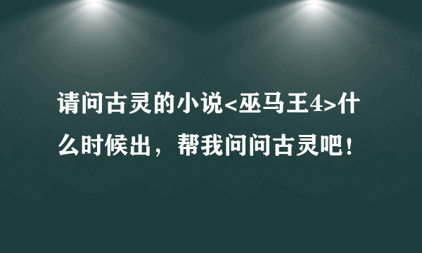 请问古灵的小说<巫马王4>什么时候出，帮我问问古灵吧！